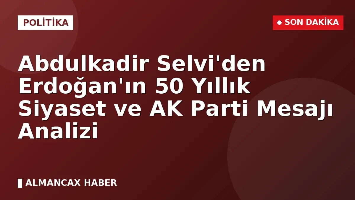 Abdulkadir Selvi'den Erdoğan'ın 50 Yıllık Siyaset ve AK Parti Mesajı Analizi