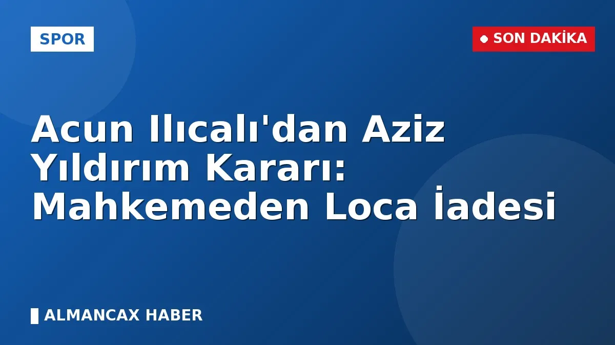 Acun Ilıcalı'dan Aziz Yıldırım Kararı: Mahkemeden Loca İadesi