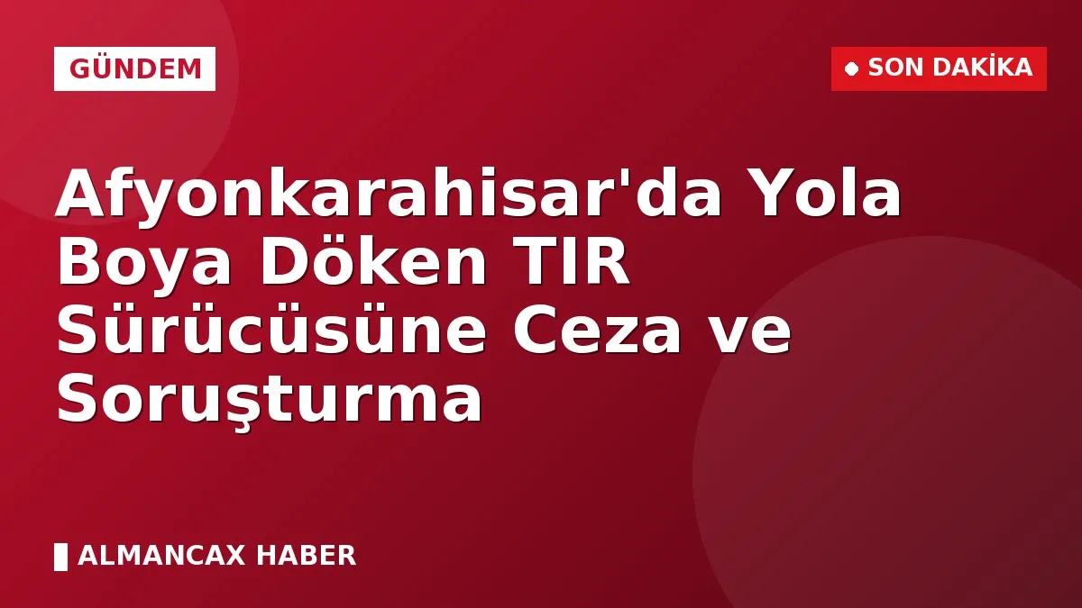 Afyonkarahisar'da Yola Boya Döken TIR Sürücüsüne Ceza ve Soruşturma