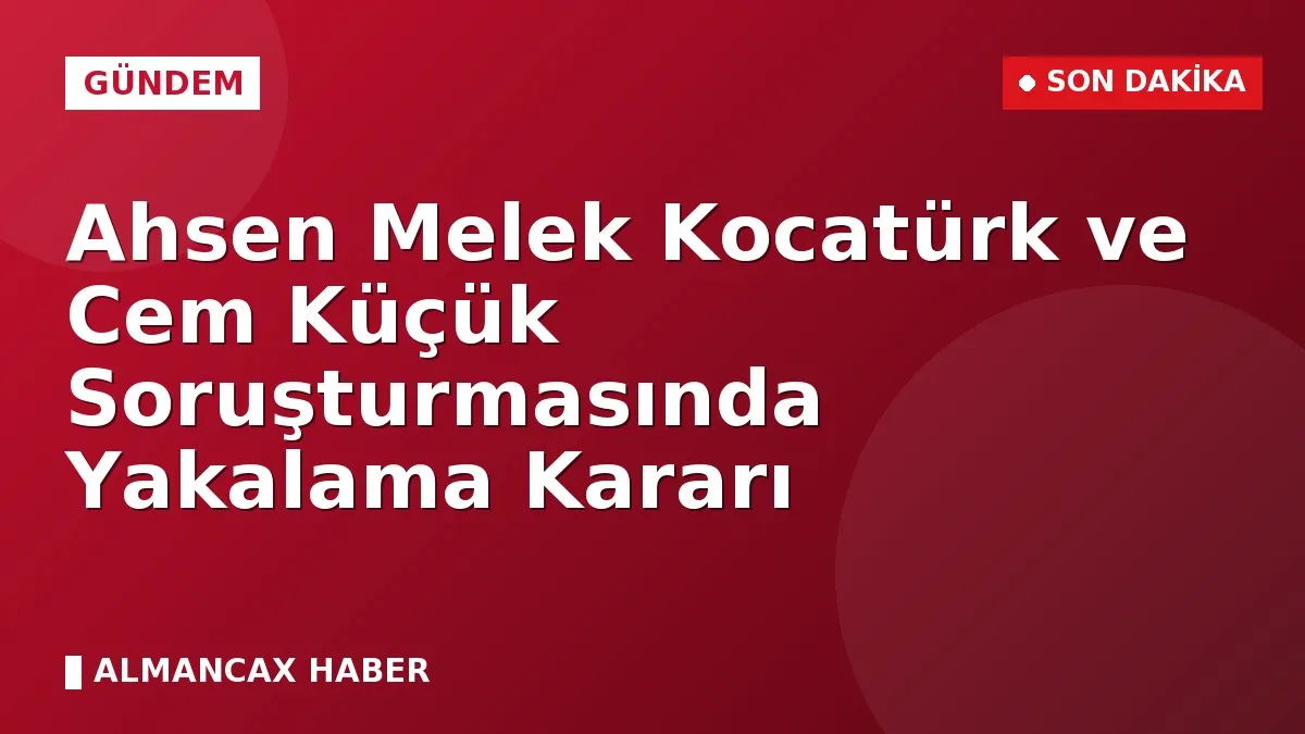 Ahsen Melek Kocatürk ve Cem Küçük Soruşturmasında Yakalama Kararı