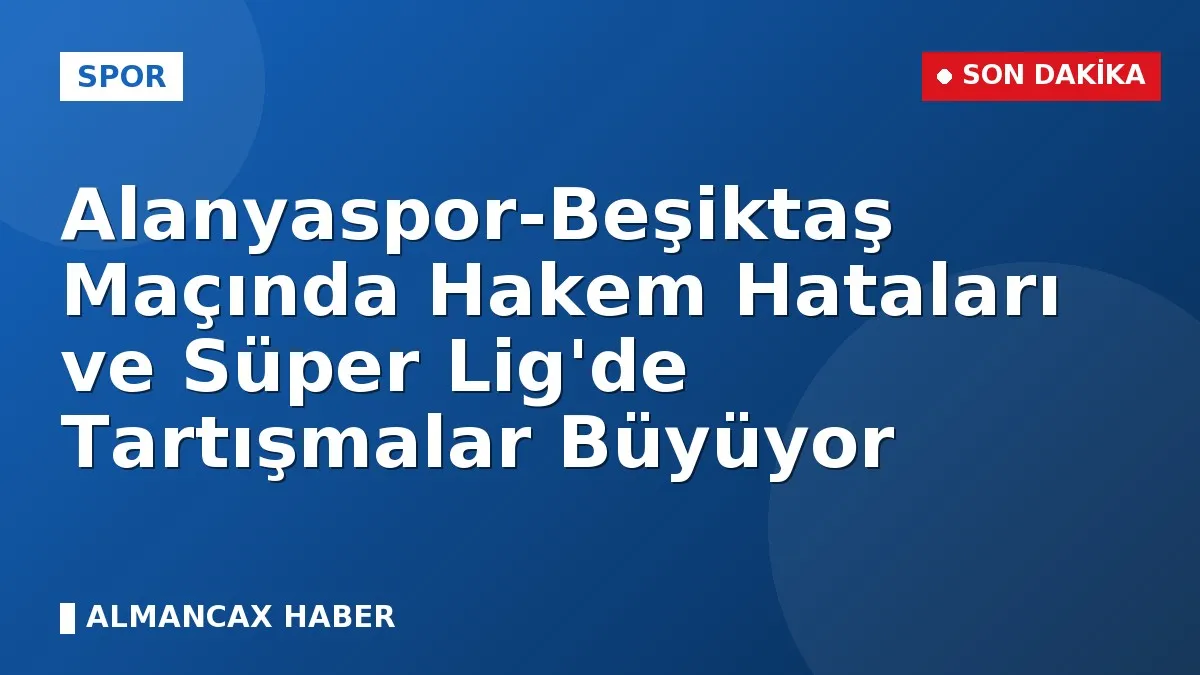 Alanyaspor-Beşiktaş Maçında Hakem Hataları ve Süper Lig'de Tartışmalar Büyüyor