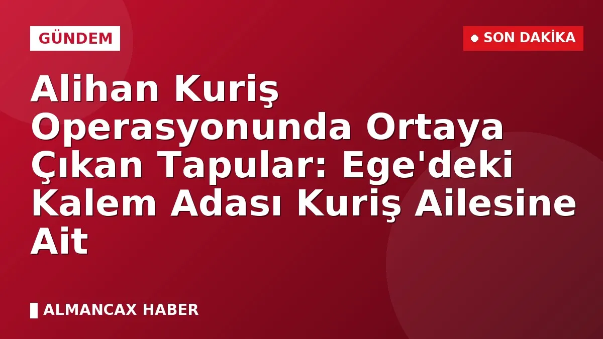 Alihan Kuriş Operasyonunda Ortaya Çıkan Tapular: Ege'deki Kalem Adası Kuriş Ailesine Ait