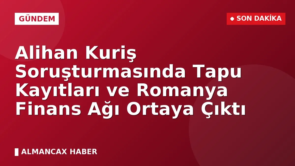 Alihan Kuriş Soruşturmasında Tapu Kayıtları ve Romanya Finans Ağı Ortaya Çıktı