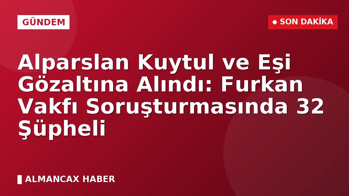 Alparslan Kuytul ve Eşi Gözaltına Alındı: Furkan Vakfı Soruşturmasında 32 Şüpheli