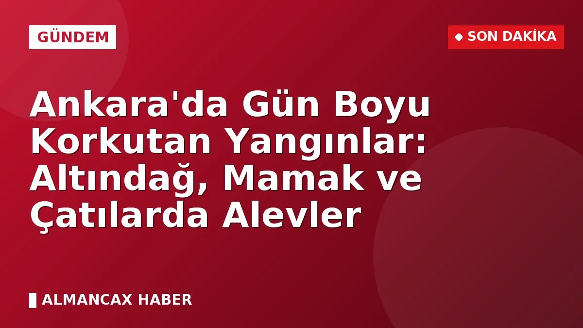 Ankara'da Gün Boyu Korkutan Yangınlar: Altındağ, Mamak ve Çatılarda Alevler