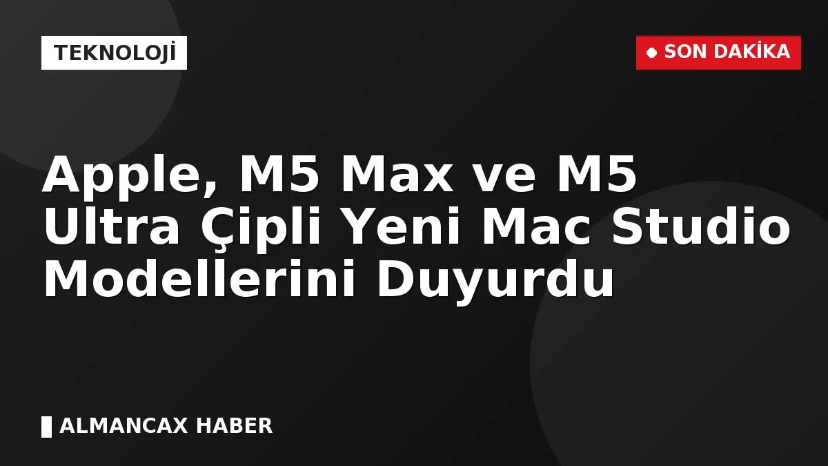 Apple, M5 Max ve M5 Ultra Çipli Yeni Mac Studio Modellerini Duyurdu
