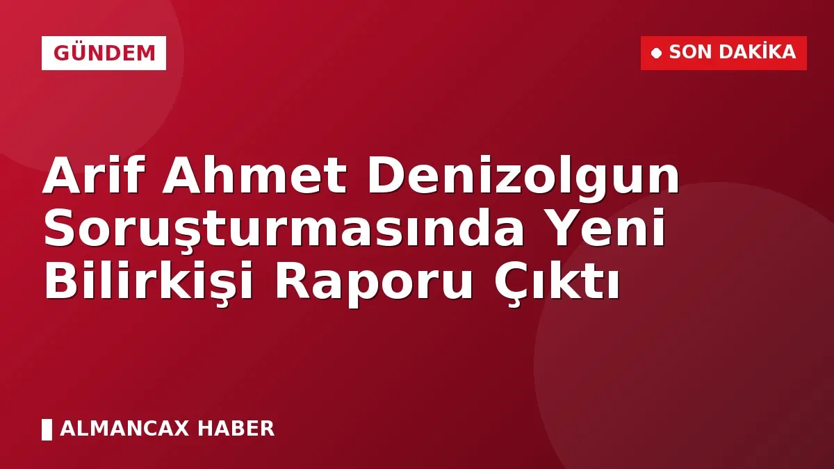Arif Ahmet Denizolgun Soruşturmasında Yeni Bilirkişi Raporu Çıktı