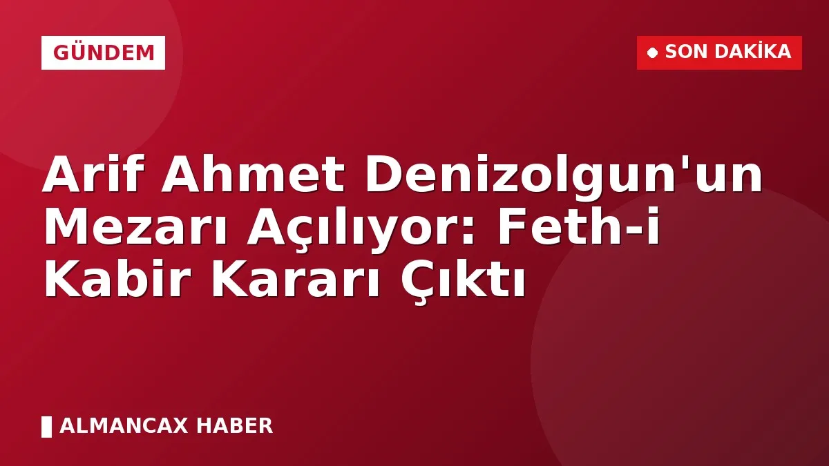 Arif Ahmet Denizolgun'un Mezarı Açılıyor: Feth-i Kabir Kararı Çıktı