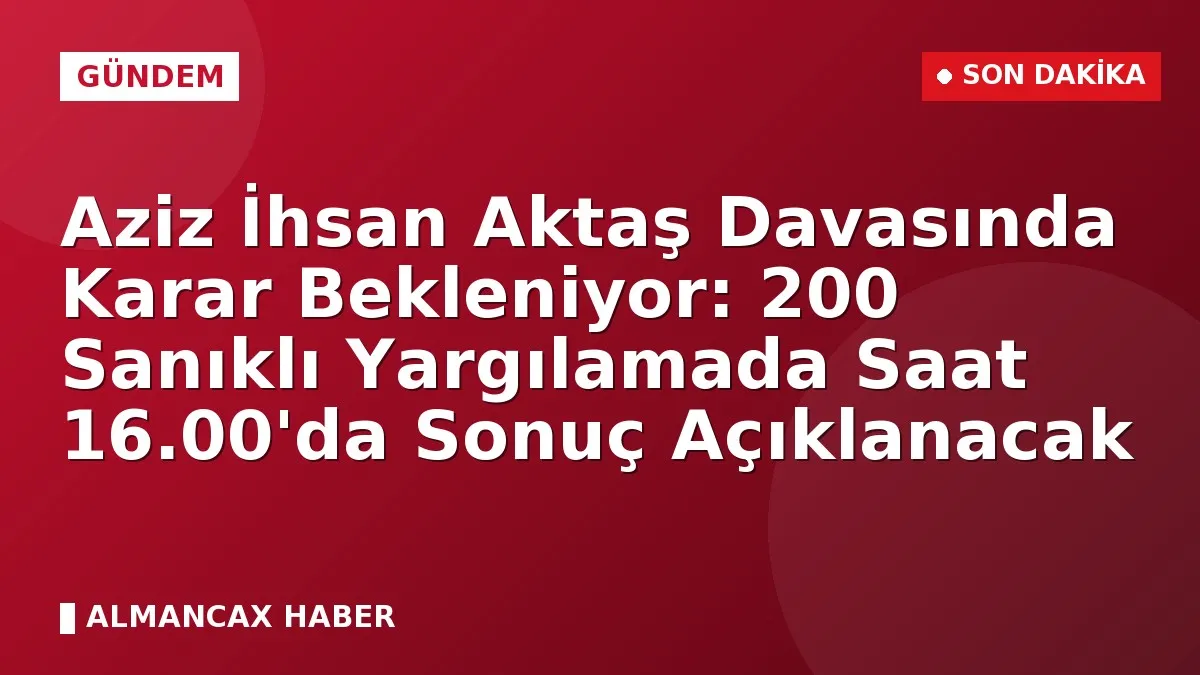 Aziz İhsan Aktaş Davasında Karar Bekleniyor: 200 Sanıklı Yargılamada Saat 16.00'da Sonuç Açıklanacak