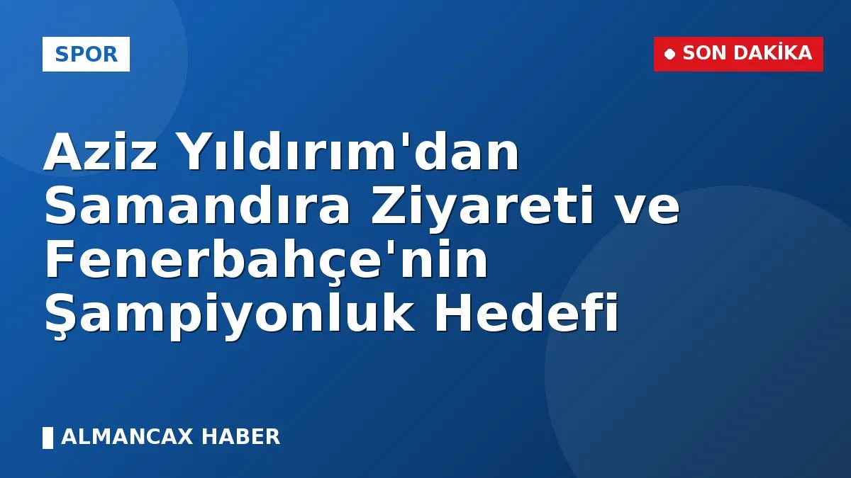 Aziz Yıldırım'dan Samandıra Ziyareti ve Fenerbahçe'nin Şampiyonluk Hedefi