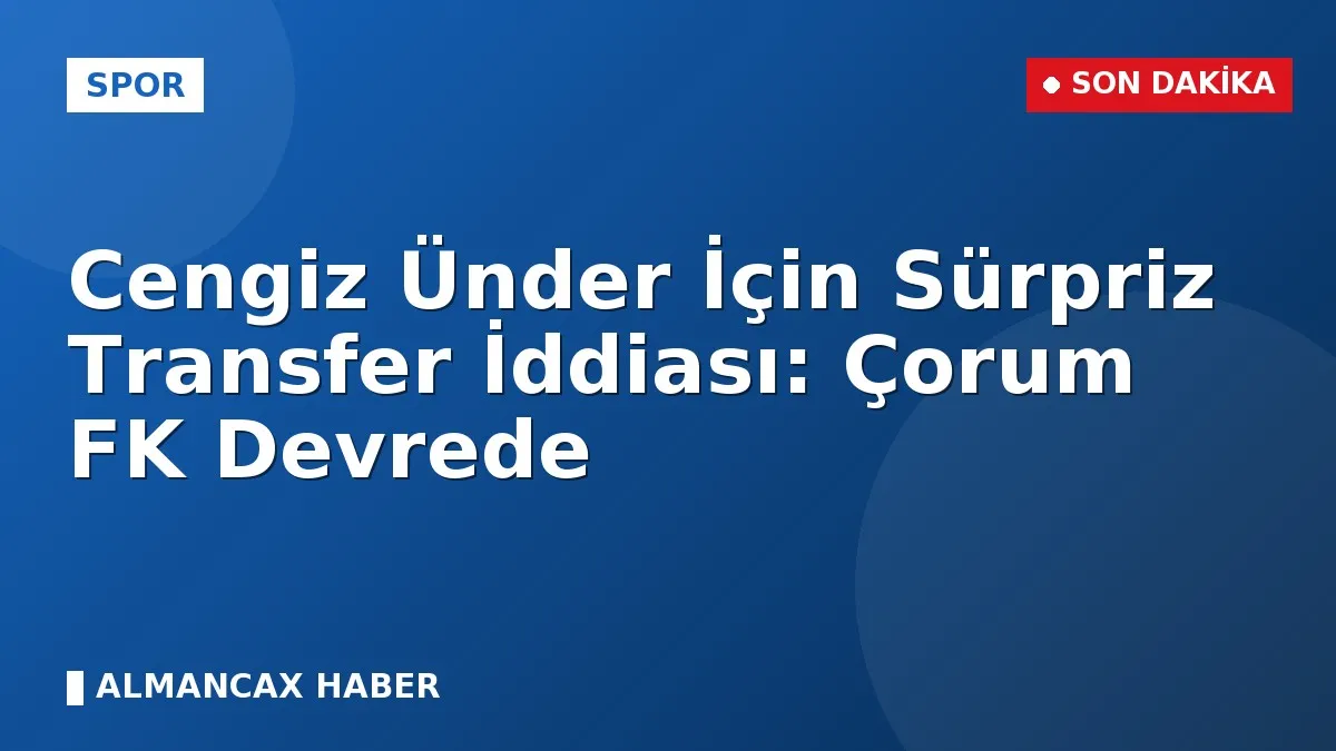 Cengiz Ünder İçin Sürpriz Transfer İddiası: Çorum FK Devrede