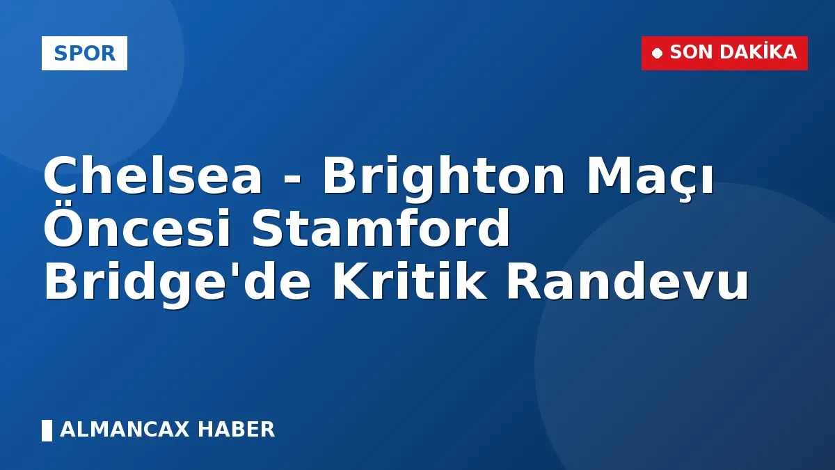 Chelsea - Brighton Maçı Öncesi Stamford Bridge'de Kritik Randevu