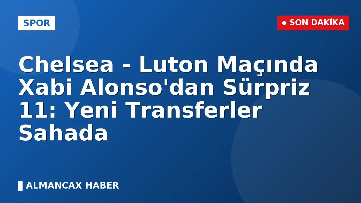 Chelsea - Luton Maçında Xabi Alonso'dan Sürpriz 11: Yeni Transferler Sahada