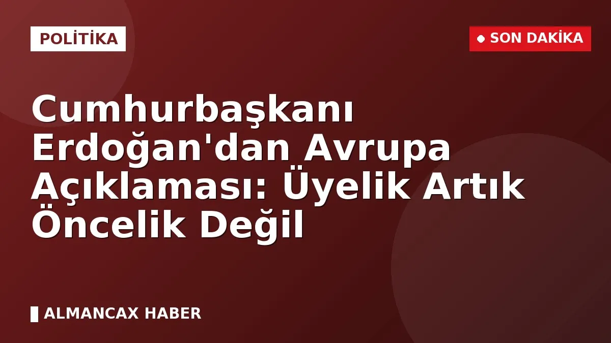 Cumhurbaşkanı Erdoğan'dan Avrupa Açıklaması: Üyelik Artık Öncelik Değil
