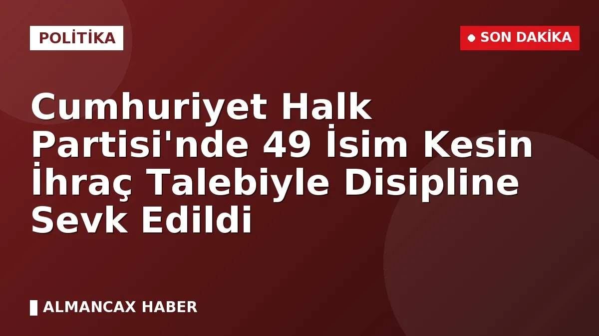 Cumhuriyet Halk Partisi'nde 49 İsim Kesin İhraç Talebiyle Disipline Sevk Edildi