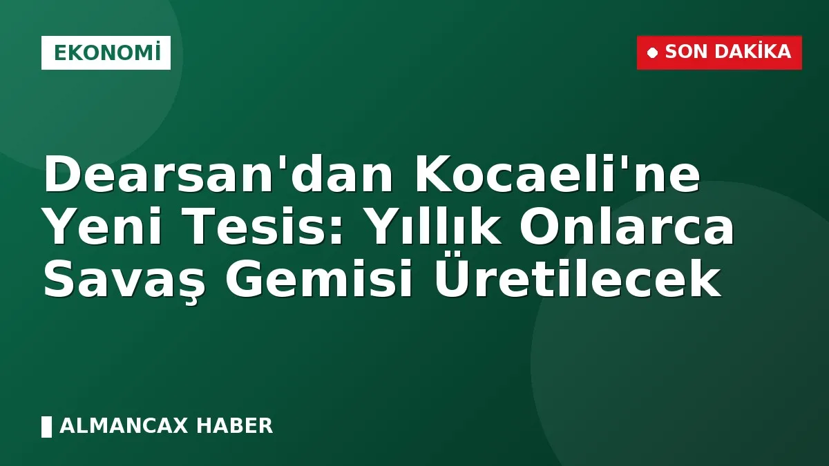 Dearsan'dan Kocaeli'ne Yeni Tesis: Yıllık Onlarca Savaş Gemisi Üretilecek
