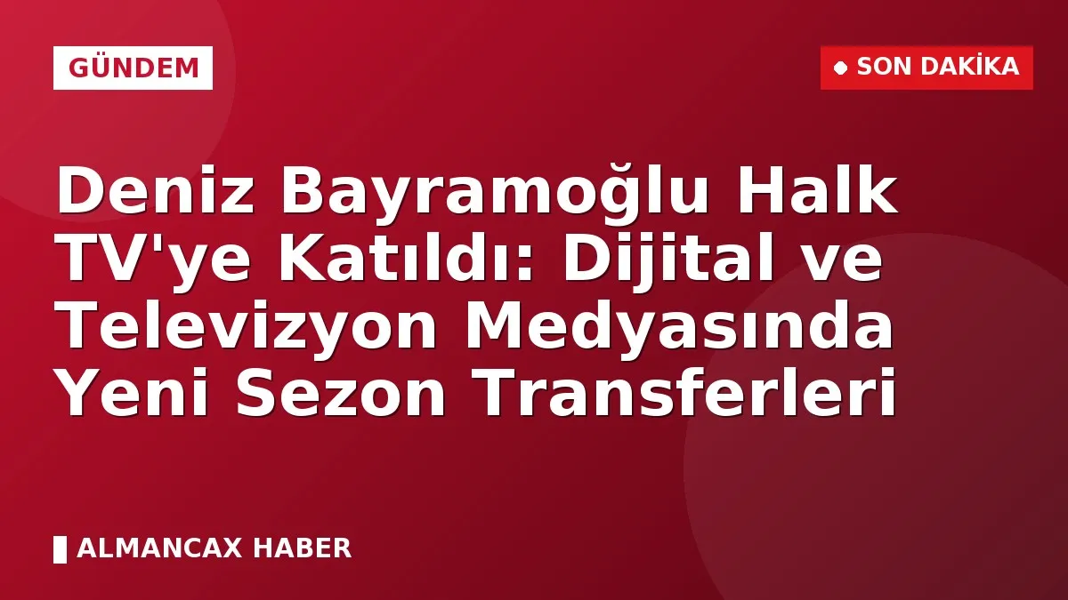Deniz Bayramoğlu Halk TV'ye Katıldı: Dijital ve Televizyon Medyasında Yeni Sezon Transferleri