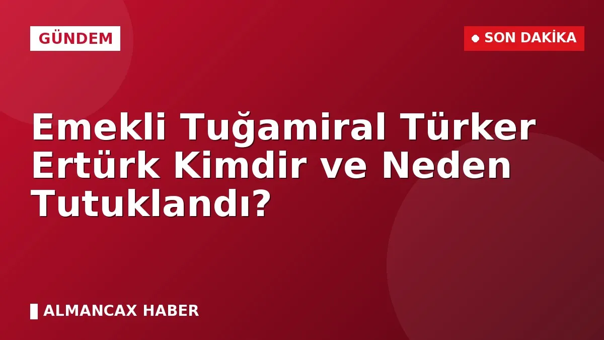 Emekli Tuğamiral Türker Ertürk Kimdir ve Neden Tutuklandı?