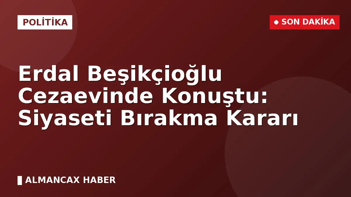 Erdal Beşikçioğlu Cezaevinde Konuştu: Siyaseti Bırakma Kararı