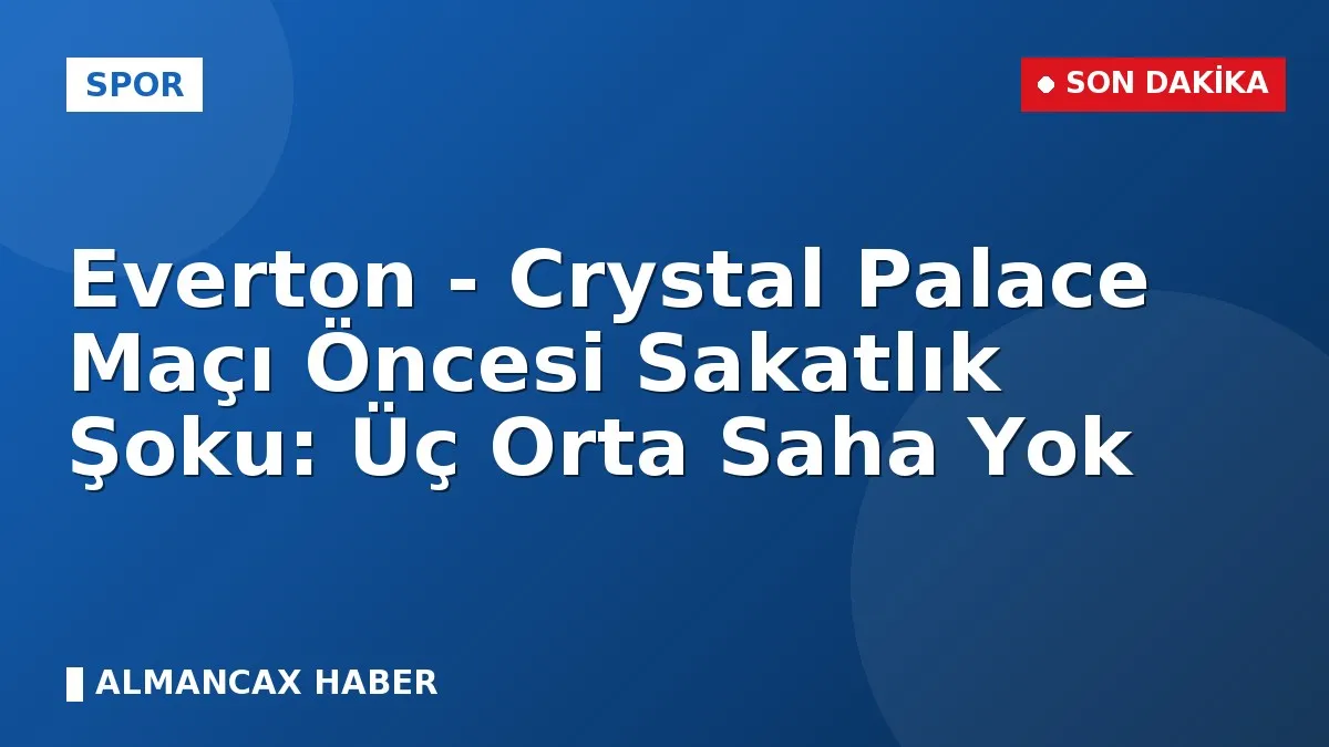 Everton - Crystal Palace Maçı Öncesi Sakatlık Şoku: Üç Orta Saha Yok