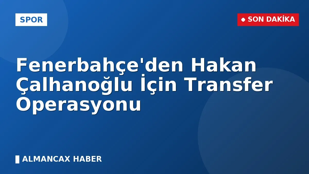 Fenerbahçe'den Hakan Çalhanoğlu İçin Transfer Operasyonu