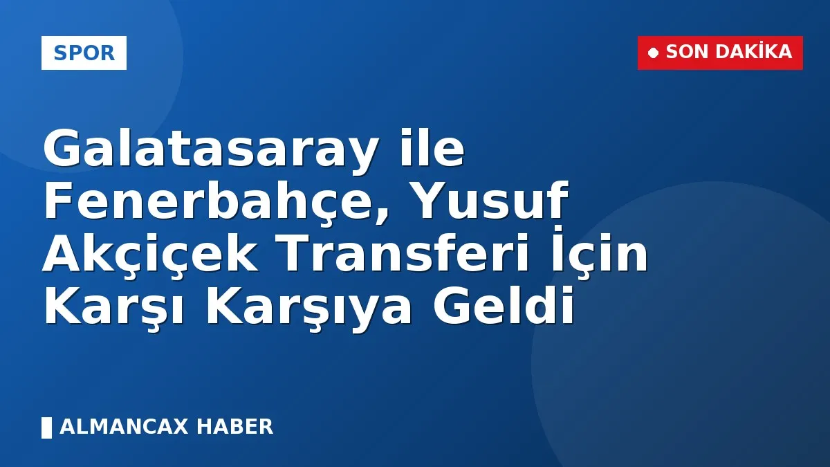 Galatasaray ile Fenerbahçe, Yusuf Akçiçek Transferi İçin Karşı Karşıya Geldi