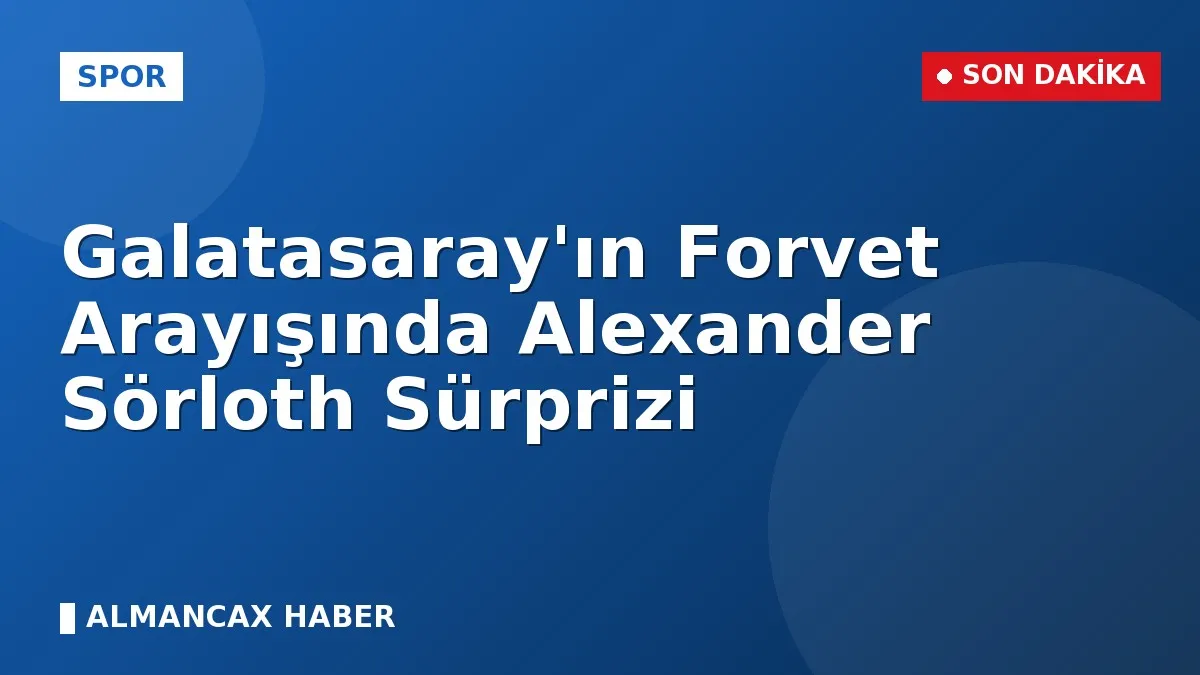 Galatasaray'ın Forvet Arayışında Alexander Sörloth Sürprizi