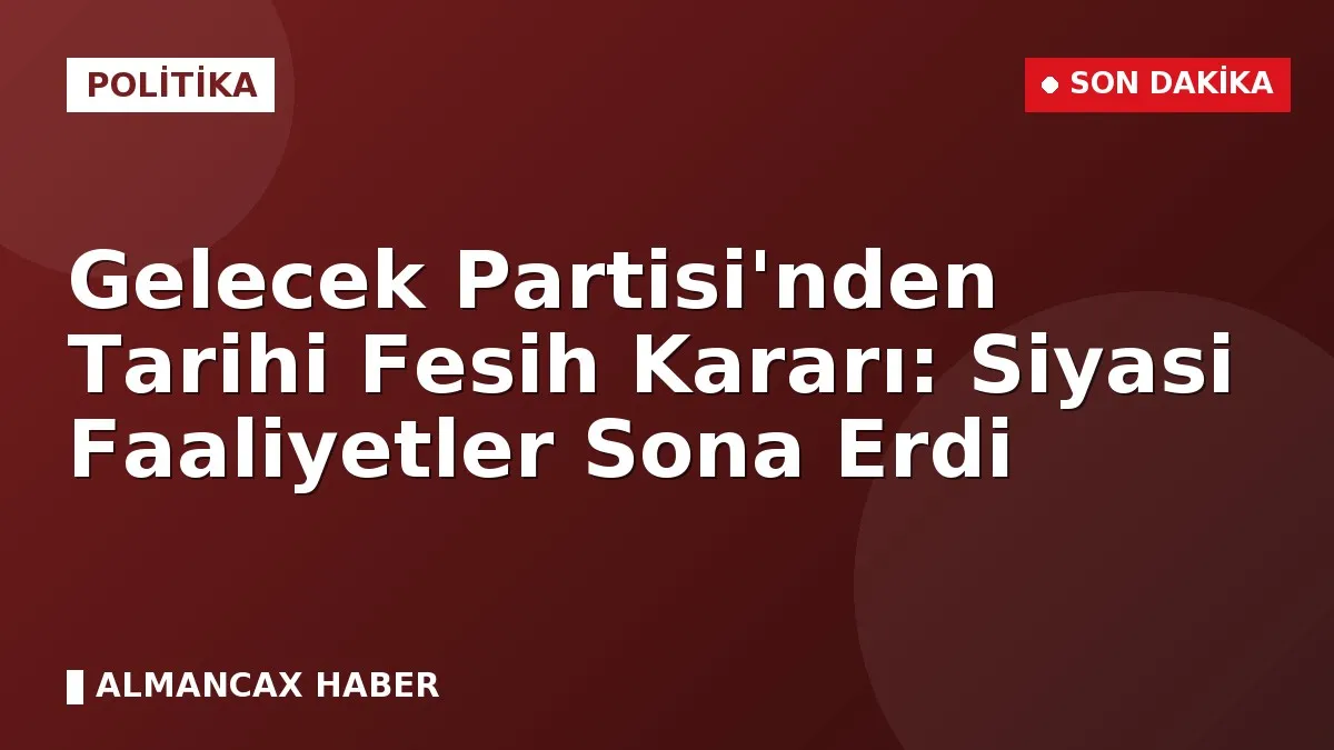 Gelecek Partisi'nden Tarihi Fesih Kararı: Siyasi Faaliyetler Sona Erdi