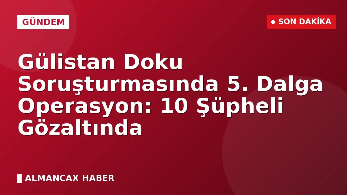 Gülistan Doku Soruşturmasında 5. Dalga Operasyon: 10 Şüpheli Gözaltında