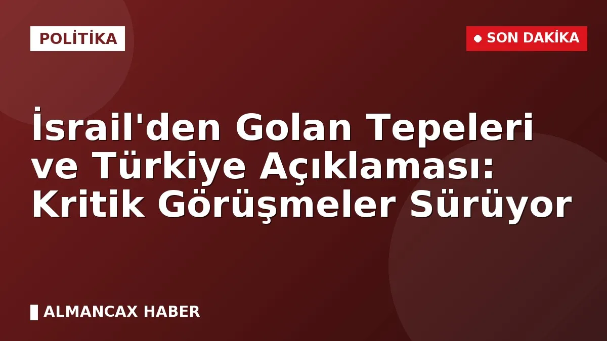 İsrail'den Golan Tepeleri ve Türkiye Açıklaması: Kritik Görüşmeler Sürüyor