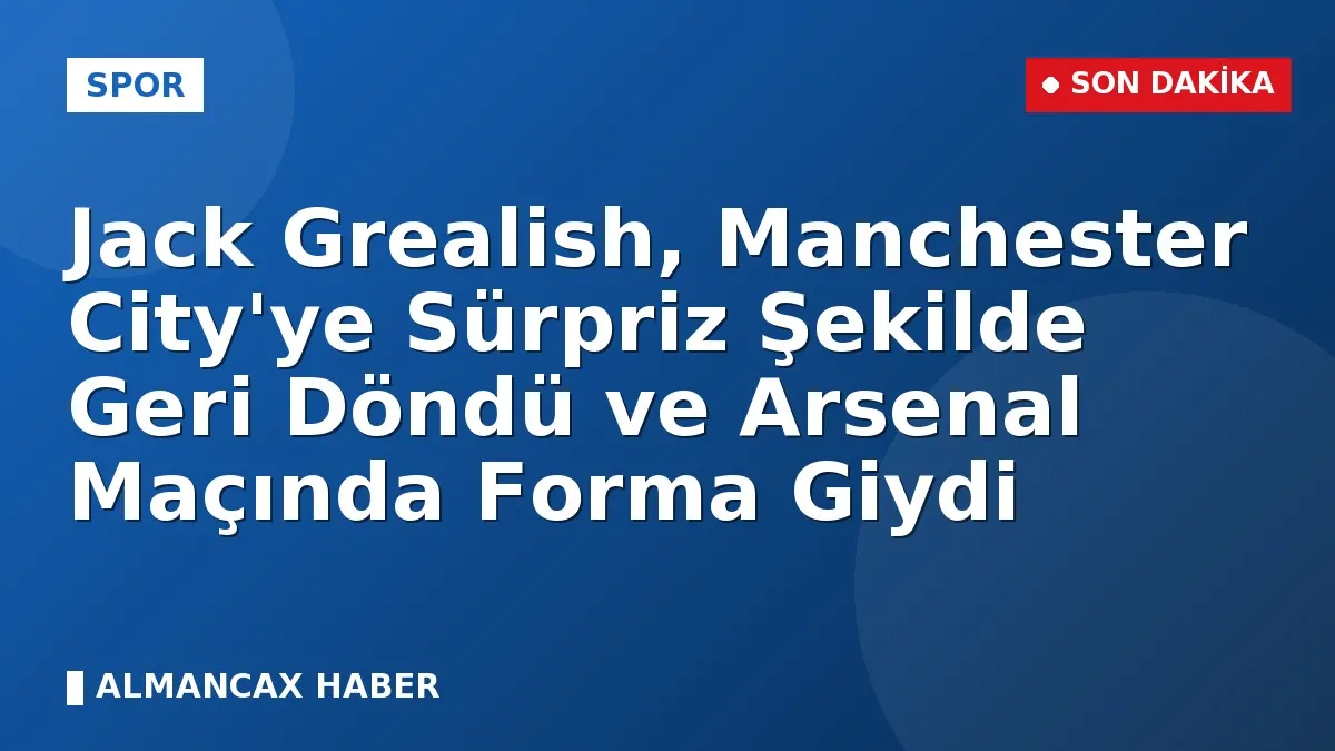 Jack Grealish, Manchester City'ye Sürpriz Şekilde Geri Döndü ve Arsenal Maçında Forma Giydi