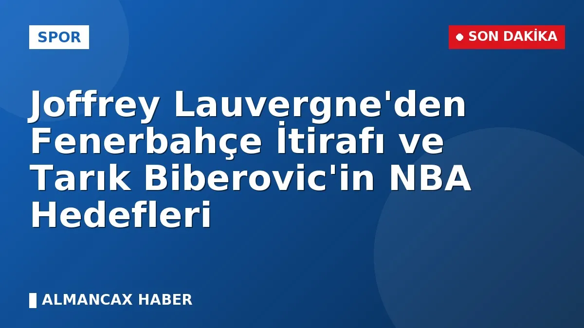 Joffrey Lauvergne'den Fenerbahçe İtirafı ve Tarık Biberovic'in NBA Hedefleri