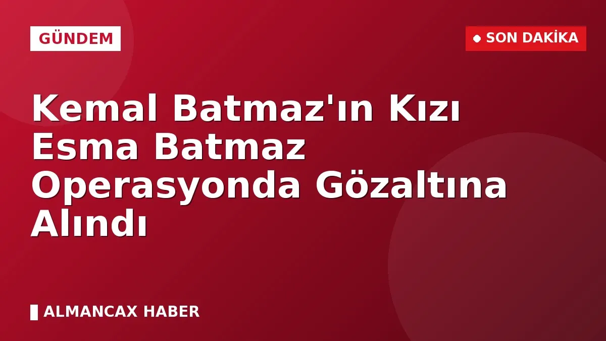 Kemal Batmaz'ın Kızı Esma Batmaz Operasyonda Gözaltına Alındı