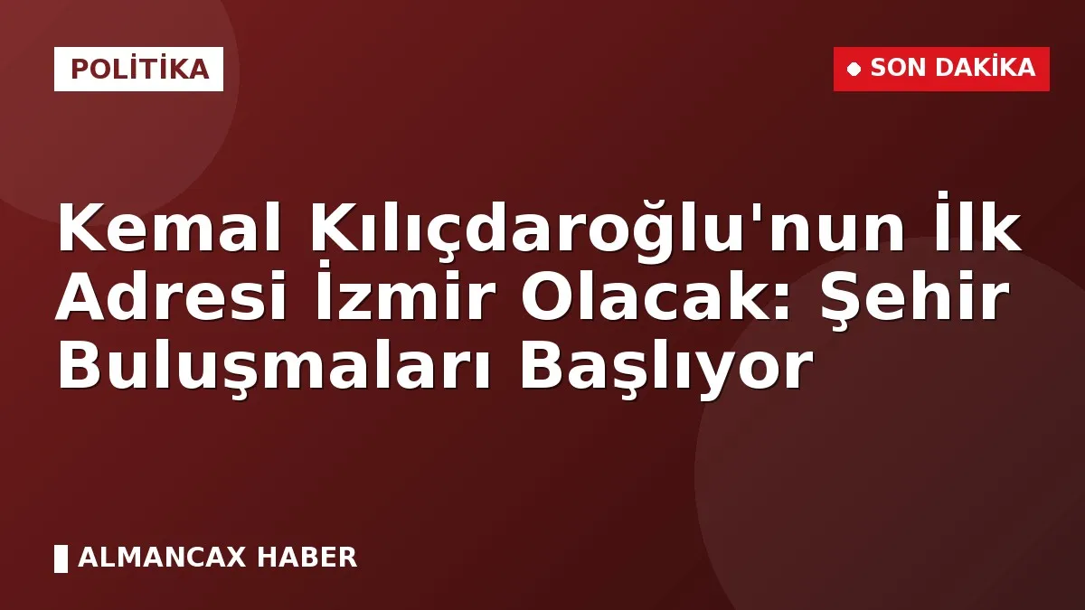 Kemal Kılıçdaroğlu'nun İlk Adresi İzmir Olacak: Şehir Buluşmaları Başlıyor