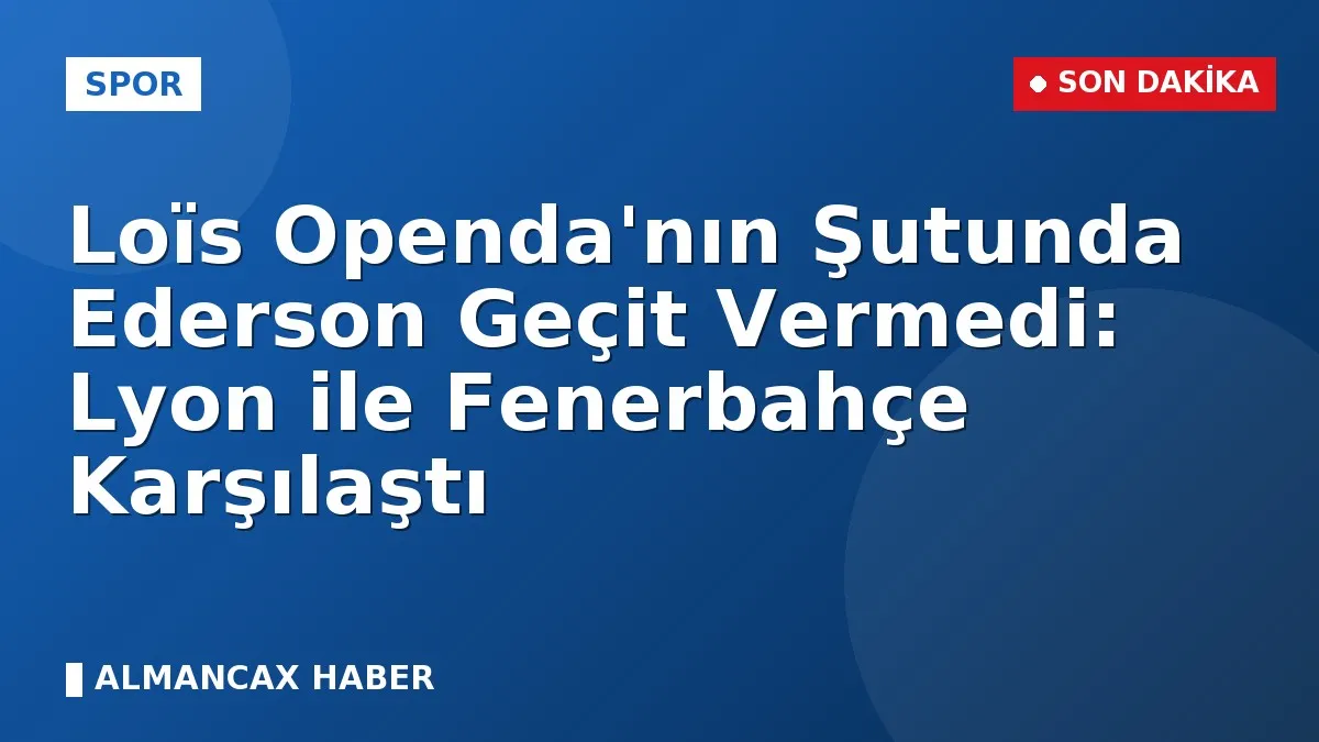 Loïs Openda'nın Şutunda Ederson Geçit Vermedi: Lyon ile Fenerbahçe Karşılaştı