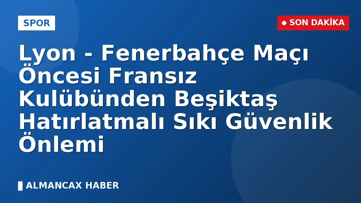Lyon - Fenerbahçe Maçı Öncesi Fransız Kulübünden Beşiktaş Hatırlatmalı Sıkı Güvenlik Önlemi