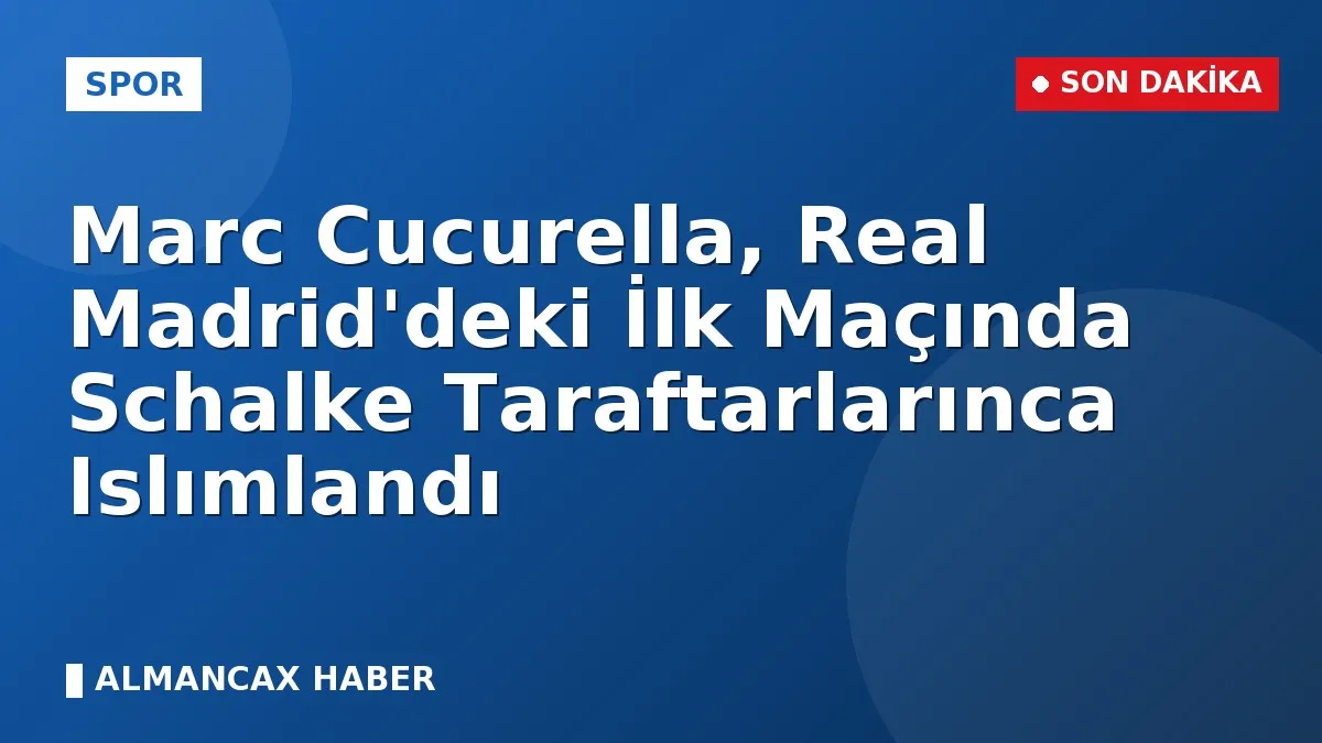 Marc Cucurella, Real Madrid'deki İlk Maçında Schalke Taraftarlarınca Islımlandı