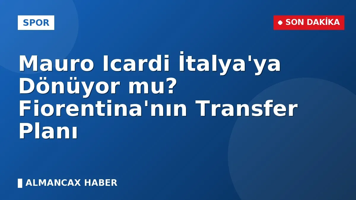 Mauro Icardi İtalya'ya Dönüyor mu? Fiorentina'nın Transfer Planı