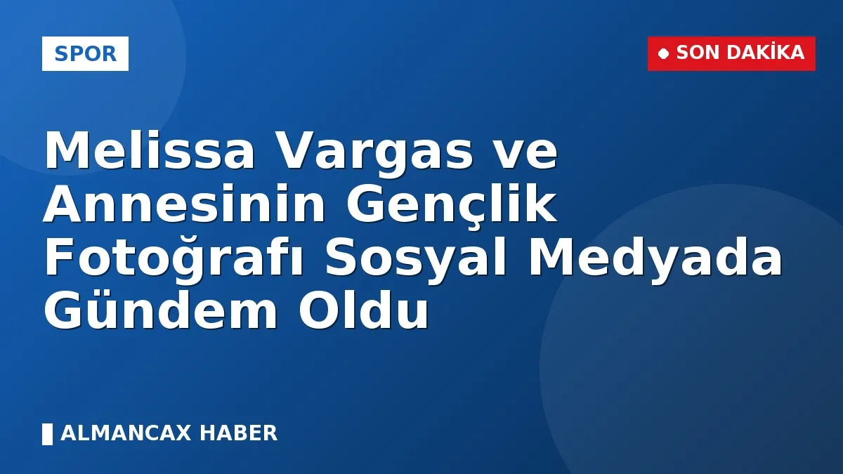 Melissa Vargas ve Annesinin Gençlik Fotoğrafı Sosyal Medyada Gündem Oldu