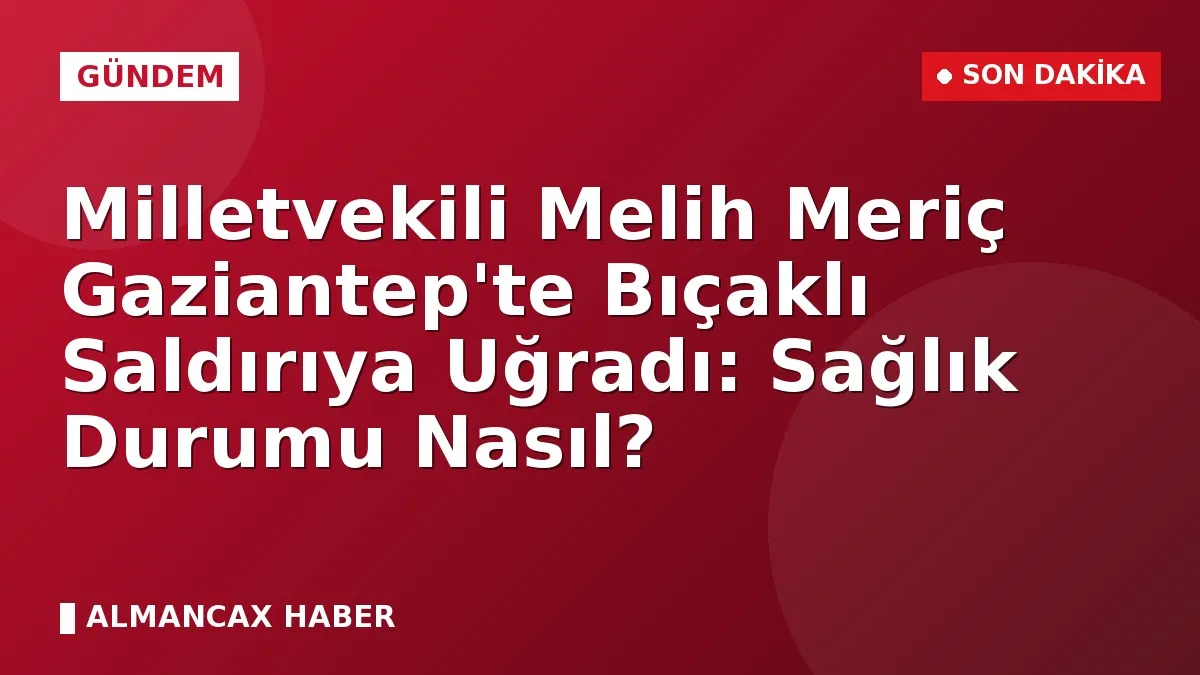 Milletvekili Melih Meriç Gaziantep'te Bıçaklı Saldırıya Uğradı: Sağlık Durumu Nasıl?