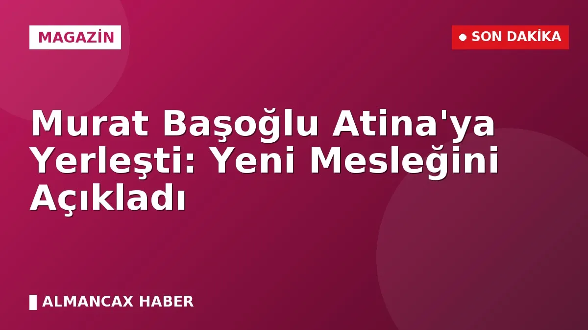 Murat Başoğlu Atina'ya Yerleşti: Yeni Mesleğini Açıkladı