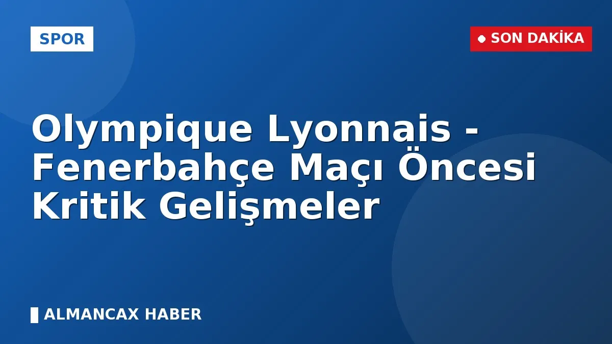 Olympique Lyonnais - Fenerbahçe Maçı Öncesi Kritik Gelişmeler