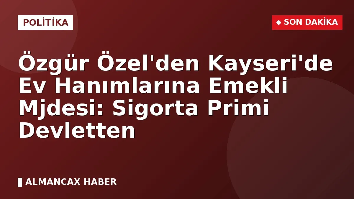 Özgür Özel'den Kayseri'de Ev Hanımlarına Emekli Mjdesi: Sigorta Primi Devletten