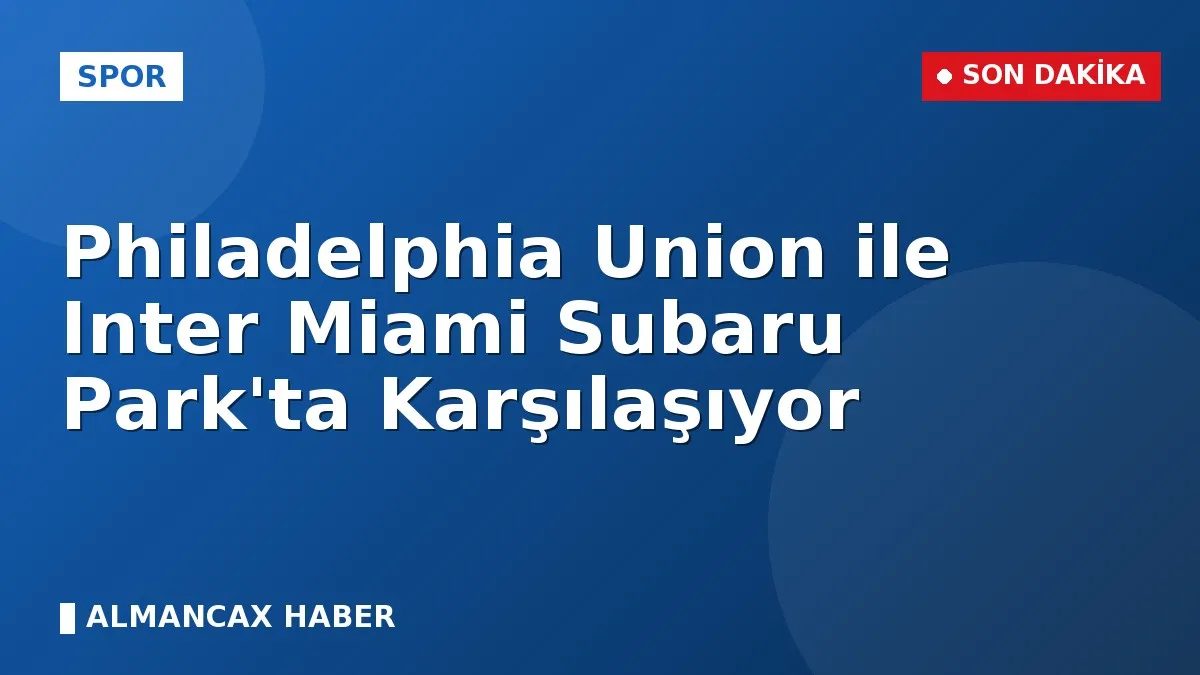 Philadelphia Union ile Inter Miami Subaru Park'ta Karşılaşıyor