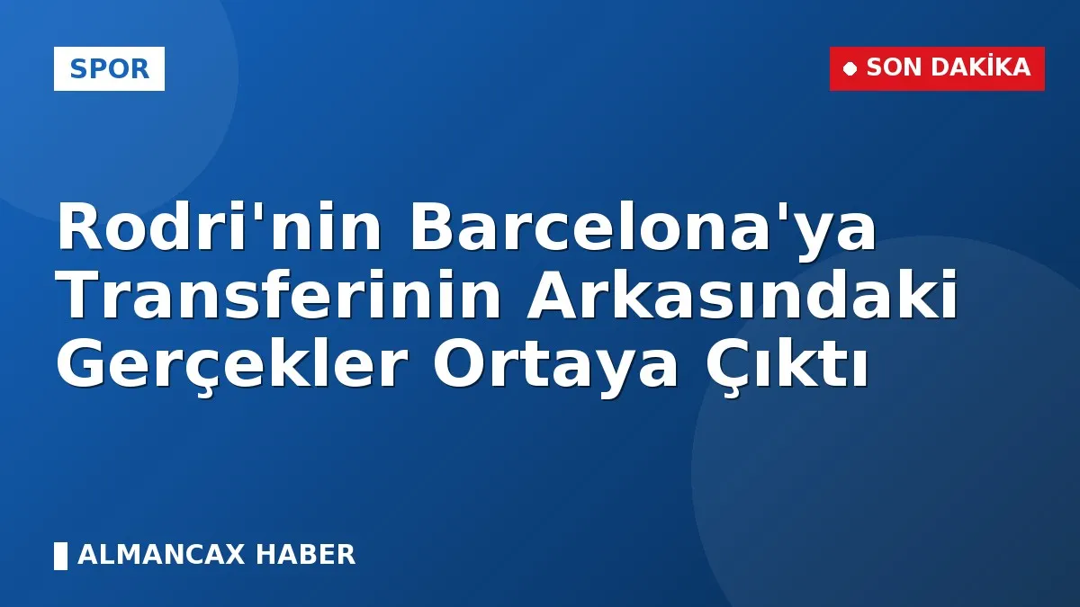 Rodri'nin Barcelona'ya Transferinin Arkasındaki Gerçekler Ortaya Çıktı