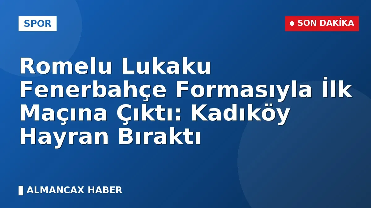 Romelu Lukaku Fenerbahçe Formasıyla İlk Maçına Çıktı: Kadıköy Hayran Bıraktı