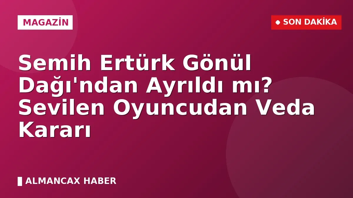 Semih Ertürk Gönül Dağı'ndan Ayrıldı mı? Sevilen Oyuncudan Veda Kararı