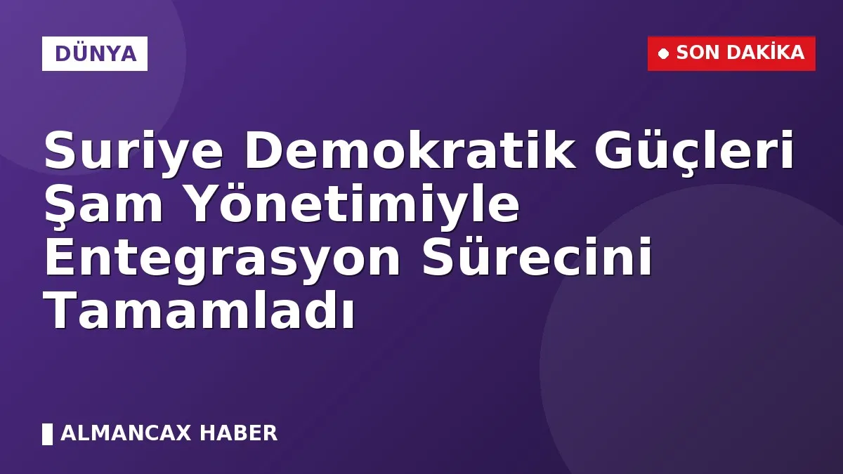Suriye Demokratik Güçleri Şam Yönetimiyle Entegrasyon Sürecini Tamamladı