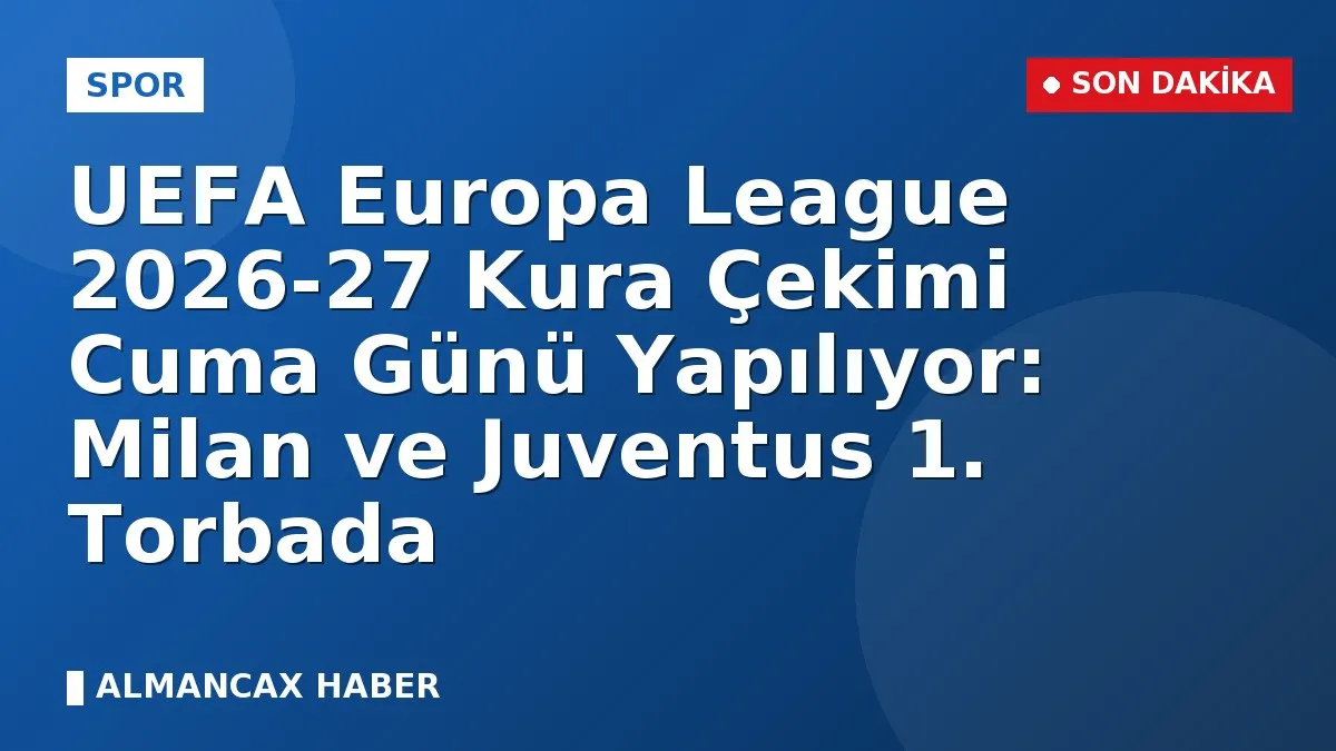 UEFA Europa League 2026-27 Kura Çekimi Cuma Günü Yapılıyor: Milan ve Juventus 1. Torbada