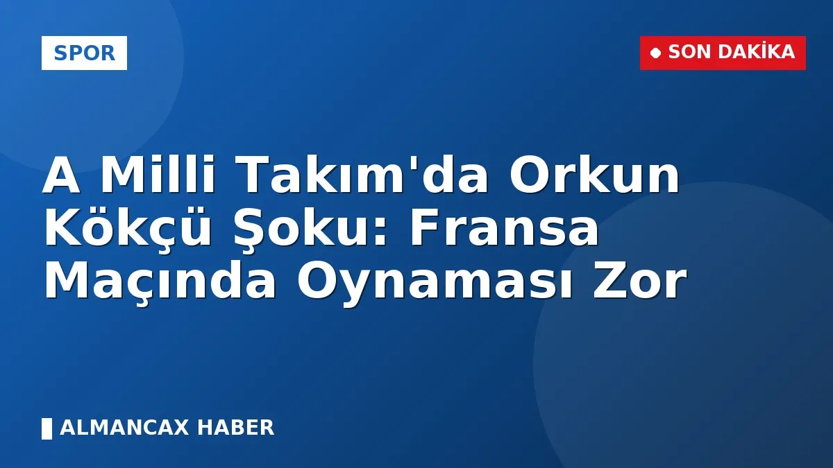 A Milli Takım'da Orkun Kökçü Şoku: Fransa Maçında Oynaması Zor